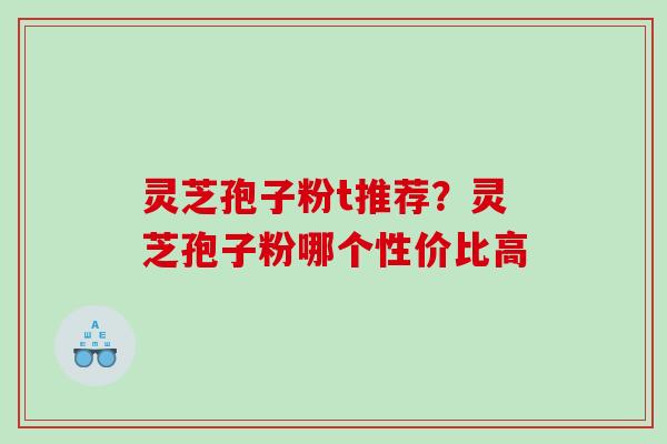 灵芝孢子粉t推荐？灵芝孢子粉哪个性价比高