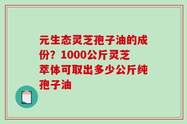 元生态灵芝孢子油的成份？1000公斤灵芝萃体可取出多少公斤纯孢子油