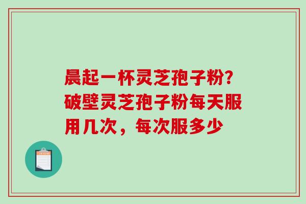晨起一杯灵芝孢子粉?破壁灵芝孢子粉每天服用几次,每次服多少 晨起一杯灵芝孢子粉?破壁灵芝孢子粉每天服用几次,每次服多少