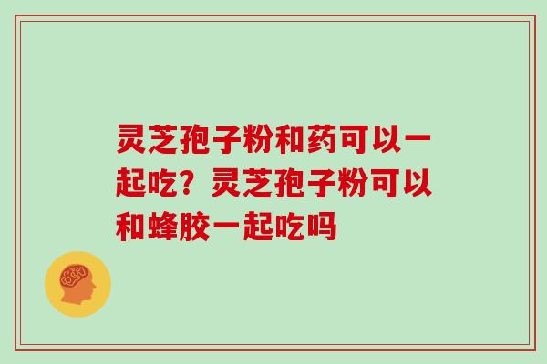 灵芝孢子粉和药可以一起吃？灵芝孢子粉可以和蜂胶一起吃吗