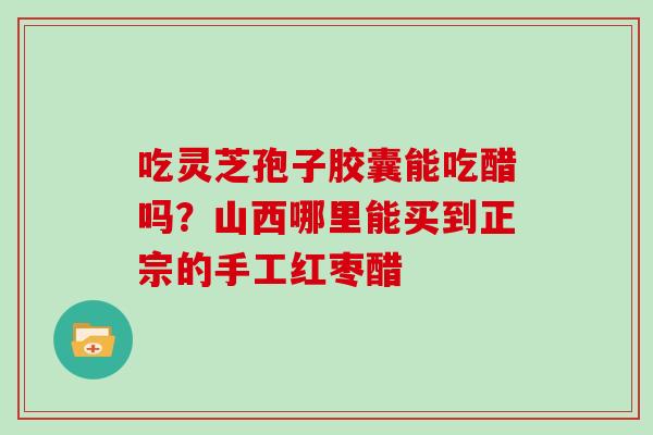 吃灵芝孢子胶囊能吃醋吗？山西哪里能买到正宗的手工红枣醋