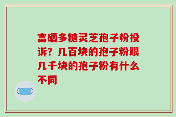 富硒多糖灵芝孢子粉投诉?几百块的孢子粉跟几千块的孢子粉有什么不同 富硒多糖灵芝孢子粉投诉?几百块的孢子粉跟几千块的孢子粉有什么不同