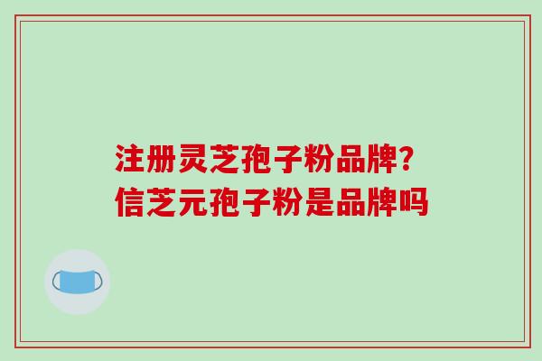 注册灵芝孢子粉品牌?信芝元孢子粉是品牌吗 注册灵芝孢子粉品牌?信芝元孢子粉是品牌吗