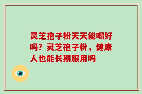 灵芝孢子粉天天能喝好吗?灵芝孢子粉,健康人也能长期服用吗 灵芝孢子粉天天能喝好吗?灵芝孢子粉,健康人也能长期服用吗