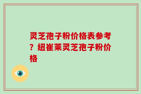 灵芝孢子粉价格表参考?纽崔莱灵芝孢子粉价格 灵芝孢子粉价格表参考?纽崔莱灵芝孢子粉价格