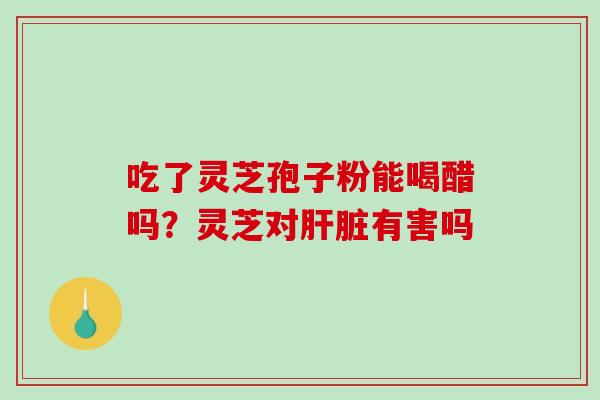 吃了灵芝孢子粉能喝醋吗?灵芝对有害吗 吃了灵芝孢子粉能喝醋吗?灵芝对有害吗