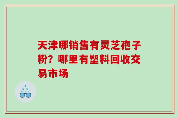 天津哪销售有灵芝孢子粉?哪里有塑料回收交易市场 天津哪销售有灵芝孢子粉?哪里有塑料回收交易市场