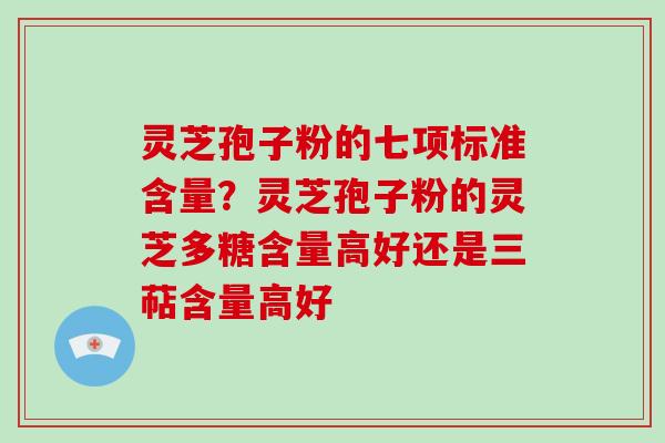 灵芝孢子粉的七项标准含量？灵芝孢子粉的灵芝多糖含量高好还是三萜含量高好