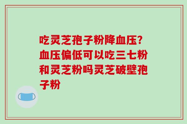 吃灵芝孢子粉降?偏低可以吃三七粉和灵芝粉吗灵芝破壁孢子粉 吃灵芝孢子粉降?偏低可以吃三七粉和灵芝粉吗灵芝破壁孢子粉