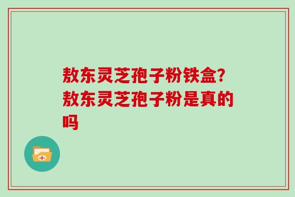 敖东灵芝孢子粉铁盒?敖东灵芝孢子粉是真的吗 敖东灵芝孢子粉铁盒?敖东灵芝孢子粉是真的吗
