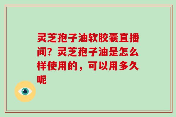 灵芝孢子油软胶囊直播间？灵芝孢子油是怎么样使用的，可以用多久呢
