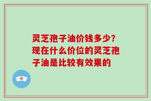 灵芝孢子油价钱多少？现在什么价位的灵芝孢子油是比较有效果的