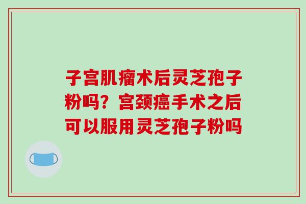 子宫术后灵芝孢子粉吗?宫颈手术之后可以服用灵芝孢子粉吗 子宫术后灵芝孢子粉吗?宫颈手术之后可以服用灵芝孢子粉吗