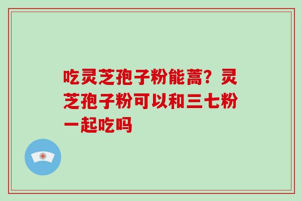 吃灵芝孢子粉能蒿?灵芝孢子粉可以和三七粉一起吃吗 吃灵芝孢子粉能蒿?灵芝孢子粉可以和三七粉一起吃吗