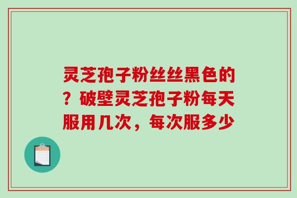 灵芝孢子粉丝丝黑色的?破壁灵芝孢子粉每天服用几次,每次服多少 灵芝孢子粉丝丝黑色的?破壁灵芝孢子粉每天服用几次,每次服多少