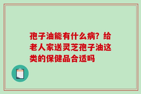 孢子油能有什么?给老人家送灵芝孢子油这类的保健品合适吗 孢子油能有什么?给老人家送灵芝孢子油这类的保健品合适吗