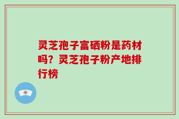 灵芝孢子富硒粉是药材吗？灵芝孢子粉产地排行榜