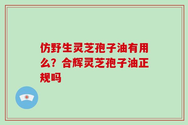 仿野生灵芝孢子油有用么?合辉灵芝孢子油正规吗 仿野生灵芝孢子油有用么?合辉灵芝孢子油正规吗