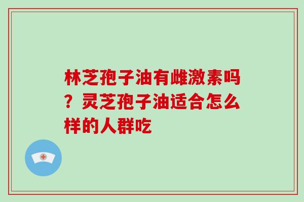 林芝孢子油有雌激素吗?灵芝孢子油适合怎么样的人群吃 林芝孢子油有雌激素吗?灵芝孢子油适合怎么样的人群吃