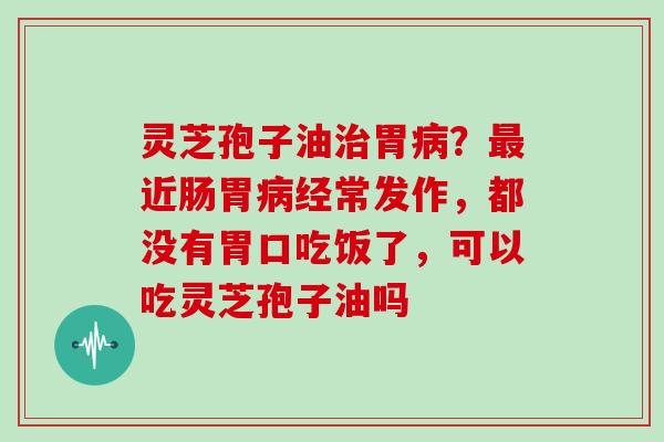 灵芝孢子油胃?近肠胃经常发作,都没有胃口吃饭了,可以吃灵芝孢子油吗 灵芝孢子油胃?近肠胃经常发作,都没有胃口吃饭了,可以吃灵芝孢子油吗