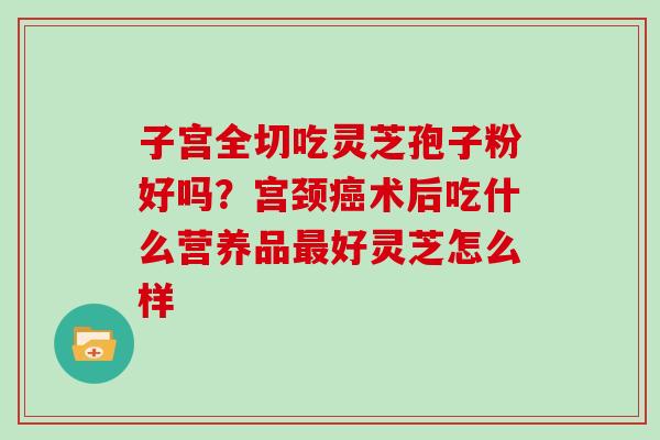 子宫全切吃灵芝孢子粉好吗?宫颈术后吃什么营养品好灵芝怎么样 子宫全切吃灵芝孢子粉好吗?宫颈术后吃什么营养品好灵芝怎么样