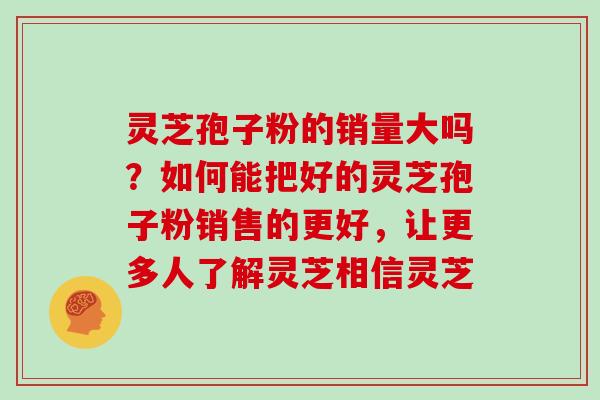 灵芝孢子粉的销量大吗?如何能把好的灵芝孢子粉销售的更好,让更多人了解灵芝相信灵芝 灵芝孢子粉的销量大吗?如何能把好的灵芝孢子粉销售的更好,让更多人了解灵芝相信灵芝