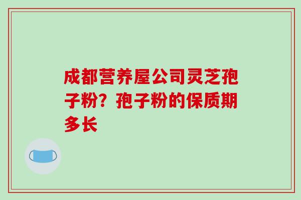 成都营养屋公司灵芝孢子粉?孢子粉的保质期多长 成都营养屋公司灵芝孢子粉?孢子粉的保质期多长