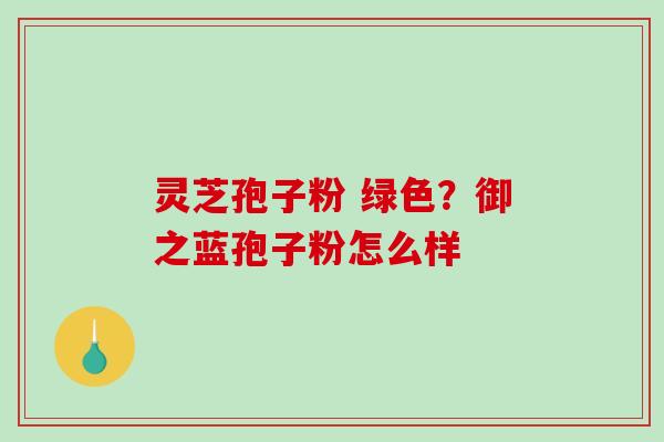 灵芝孢子粉 绿色?御之蓝孢子粉怎么样 灵芝孢子粉 绿色?御之蓝孢子粉怎么样