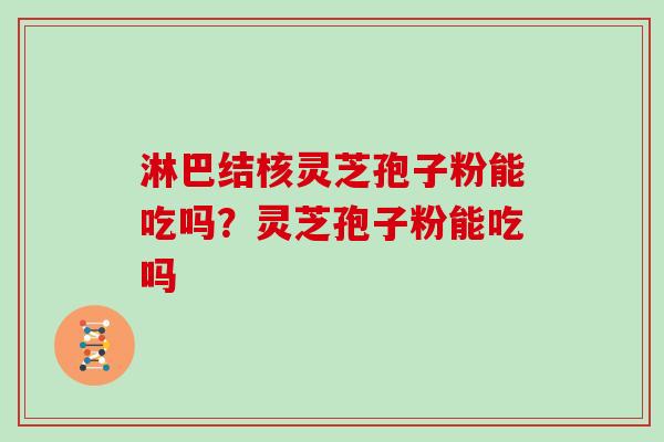 淋巴结核灵芝孢子粉能吃吗?灵芝孢子粉能吃吗 淋巴结核灵芝孢子粉能吃吗?灵芝孢子粉能吃吗