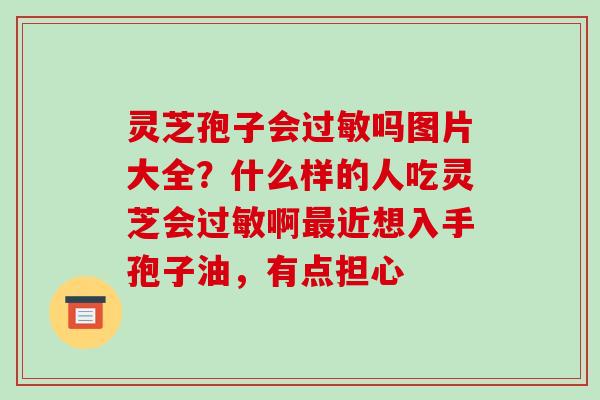 灵芝孢子会吗图片大全?什么样的人吃灵芝会啊近想入手孢子油,有点担心 灵芝孢子会吗图片大全?什么样的人吃灵芝会啊近想入手孢子油,有点担心