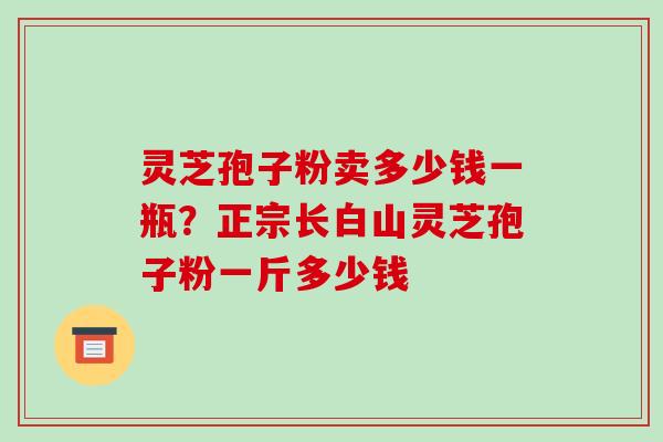 灵芝孢子粉卖多少钱一瓶?正宗长白山灵芝孢子粉一斤多少钱 灵芝孢子粉卖多少钱一瓶?正宗长白山灵芝孢子粉一斤多少钱