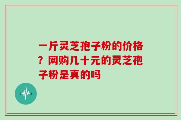 一斤灵芝孢子粉的价格?网购几十元的灵芝孢子粉是真的吗 一斤灵芝孢子粉的价格?网购几十元的灵芝孢子粉是真的吗