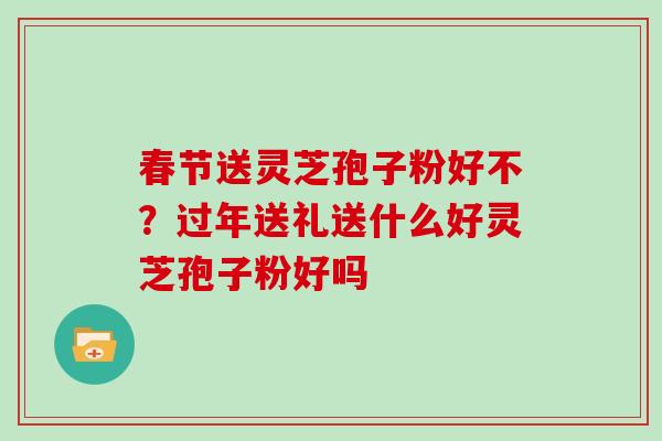 春节送灵芝孢子粉好不?过年送礼送什么好灵芝孢子粉好吗 春节送灵芝孢子粉好不?过年送礼送什么好灵芝孢子粉好吗