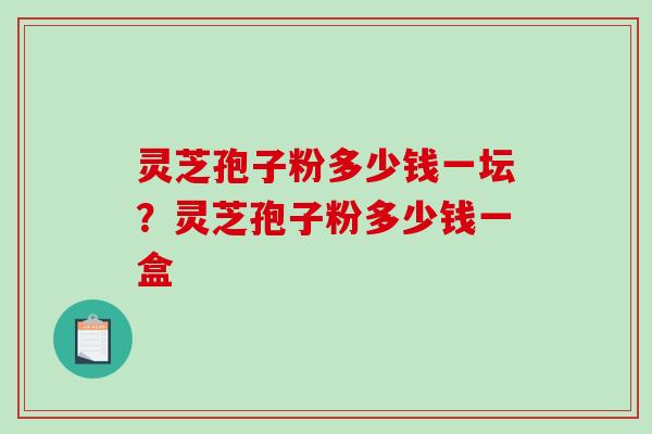 灵芝孢子粉多少钱一坛?灵芝孢子粉多少钱一盒 灵芝孢子粉多少钱一坛?灵芝孢子粉多少钱一盒