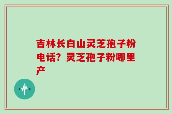 吉林长白山灵芝孢子粉电话?灵芝孢子粉哪里产 吉林长白山灵芝孢子粉电话?灵芝孢子粉哪里产