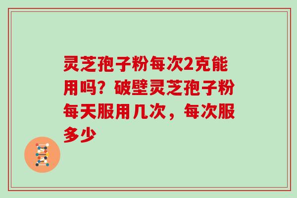 灵芝孢子粉每次2克能用吗?破壁灵芝孢子粉每天服用几次,每次服多少 灵芝孢子粉每次2克能用吗?破壁灵芝孢子粉每天服用几次,每次服多少