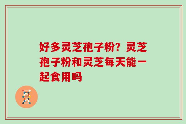 好多灵芝孢子粉?灵芝孢子粉和灵芝每天能一起食用吗 好多灵芝孢子粉?灵芝孢子粉和灵芝每天能一起食用吗