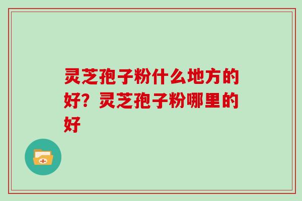 灵芝孢子粉什么地方的好?灵芝孢子粉哪里的好 灵芝孢子粉什么地方的好?灵芝孢子粉哪里的好