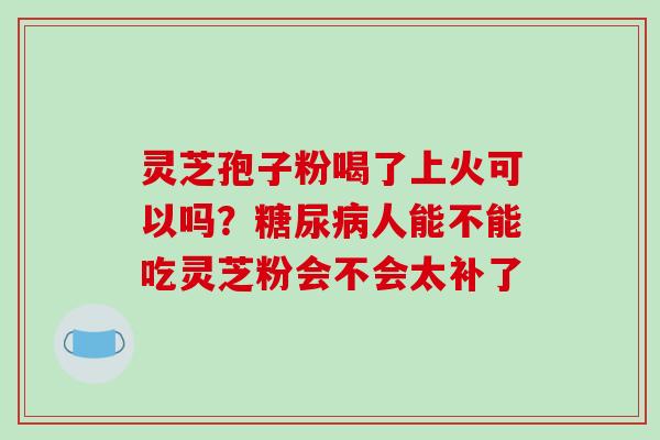 灵芝孢子粉喝了上火可以吗?人能不能吃灵芝粉会不会太补了 灵芝孢子粉喝了上火可以吗?人能不能吃灵芝粉会不会太补了