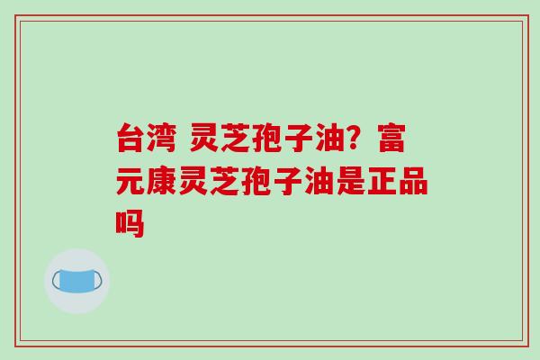 台湾 灵芝孢子油?富元康灵芝孢子油是正品吗 台湾 灵芝孢子油?富元康灵芝孢子油是正品吗