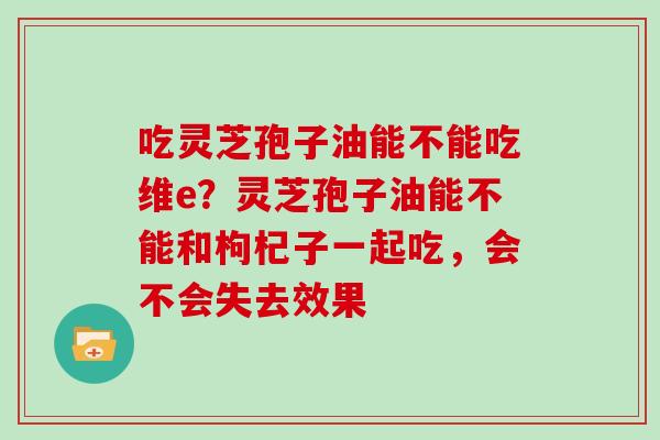 吃灵芝孢子油能不能吃维e?灵芝孢子油能不能和枸杞子一起吃,会不会失去效果 吃灵芝孢子油能不能吃维e?灵芝孢子油能不能和枸杞子一起吃,会不会失去效果