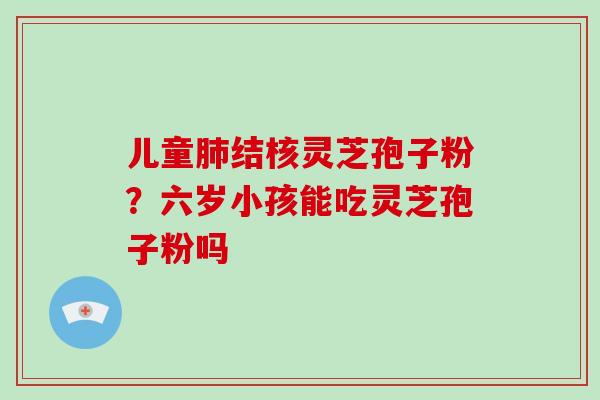 儿童结核灵芝孢子粉?六岁小孩能吃灵芝孢子粉吗 儿童结核灵芝孢子粉?六岁小孩能吃灵芝孢子粉吗