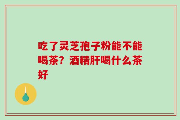 吃了灵芝孢子粉能不能喝茶?酒精喝什么茶好 吃了灵芝孢子粉能不能喝茶?酒精喝什么茶好