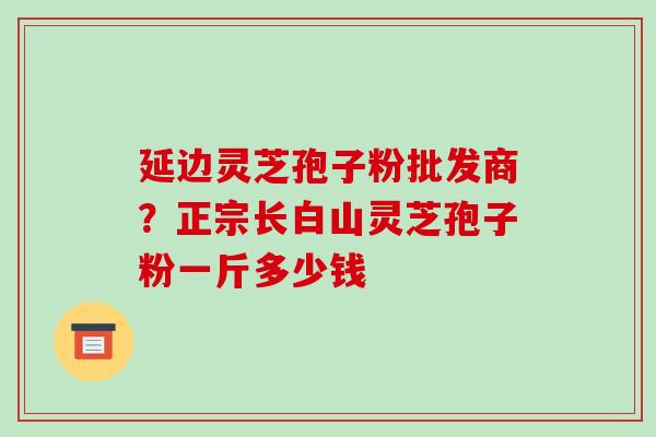 延边灵芝孢子粉批发商?正宗长白山灵芝孢子粉一斤多少钱 延边灵芝孢子粉批发商?正宗长白山灵芝孢子粉一斤多少钱