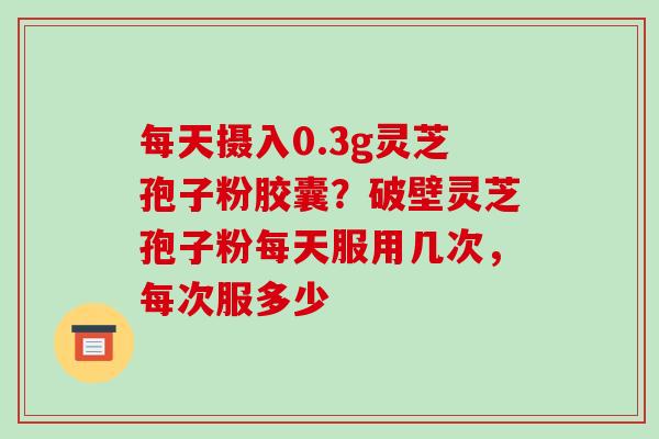 每天摄入0.3g灵芝孢子粉胶囊?破壁灵芝孢子粉每天服用几次,每次服多少 每天摄入0.3g灵芝孢子粉胶囊?破壁灵芝孢子粉每天服用几次,每次服多少