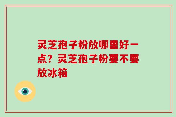灵芝孢子粉放哪里好一点？灵芝孢子粉要不要放冰箱