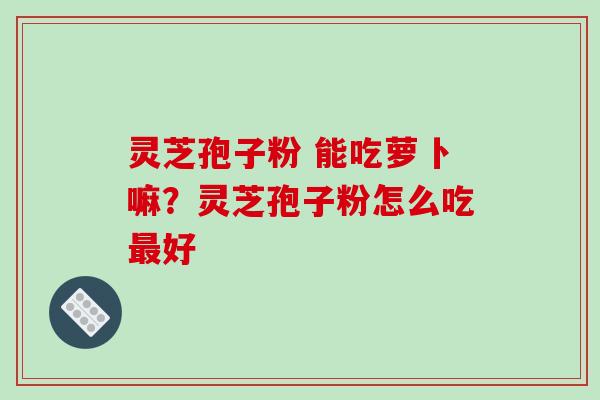 灵芝孢子粉 能吃萝卜嘛?灵芝孢子粉怎么吃好 灵芝孢子粉 能吃萝卜嘛?灵芝孢子粉怎么吃好