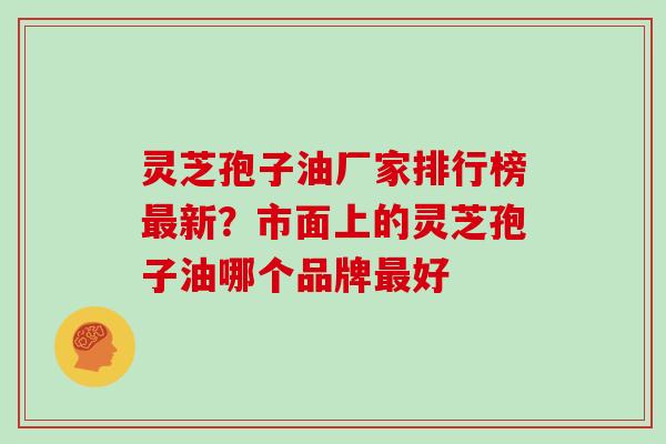 灵芝孢子油厂家排行榜新?市面上的灵芝孢子油哪个品牌好 灵芝孢子油厂家排行榜新?市面上的灵芝孢子油哪个品牌好