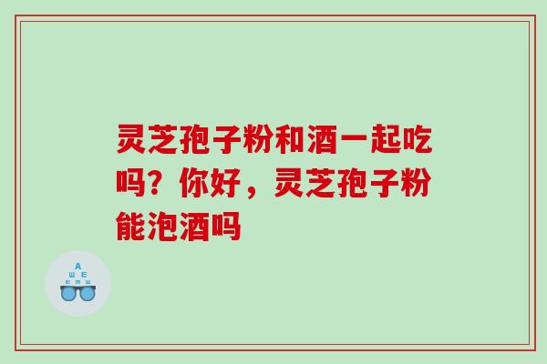 灵芝孢子粉和酒一起吃吗?你好,灵芝孢子粉能泡酒吗 灵芝孢子粉和酒一起吃吗?你好,灵芝孢子粉能泡酒吗