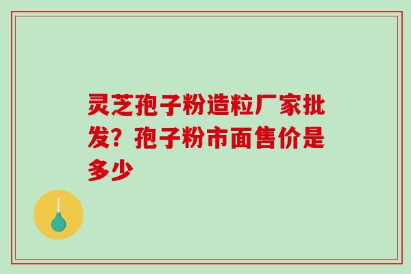 灵芝孢子粉造粒厂家批发?孢子粉市面售价是多少 灵芝孢子粉造粒厂家批发?孢子粉市面售价是多少